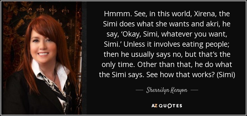 Hmmm. See, in this world, Xirena, the Simi does what she wants and akri, he say, ‘Okay, Simi, whatever you want, Simi.’ Unless it involves eating people; then he usually says no, but that’s the only time. Other than that, he do what the Simi says. See how that works? (Simi) - Sherrilyn Kenyon