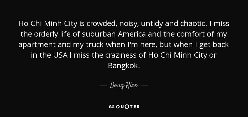 Ho Chi Minh City is crowded, noisy, untidy and chaotic. I miss the orderly life of suburban America and the comfort of my apartment and my truck when I'm here, but when I get back in the USA I miss the craziness of Ho Chi Minh City or Bangkok. - Doug Rice