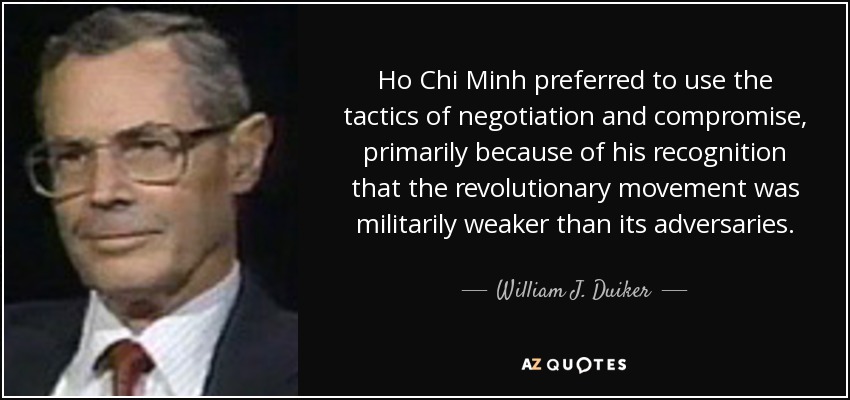 Ho Chi Minh preferred to use the tactics of negotiation and compromise, primarily because of his recognition that the revolutionary movement was militarily weaker than its adversaries. - William J. Duiker