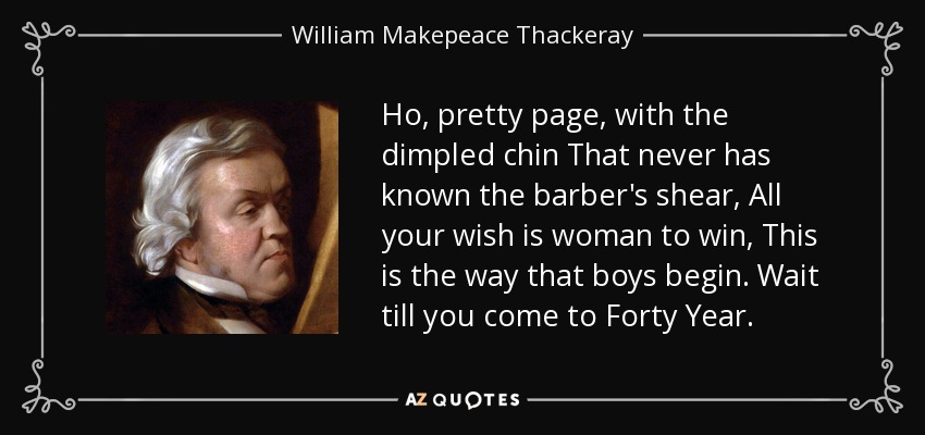 Ho, pretty page, with the dimpled chin That never has known the barber's shear, All your wish is woman to win, This is the way that boys begin. Wait till you come to Forty Year. - William Makepeace Thackeray