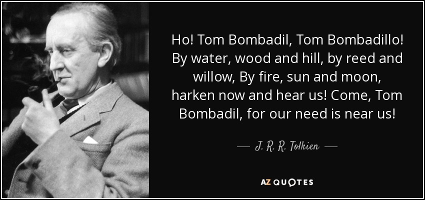 Ho! Tom Bombadil, Tom Bombadillo! By water, wood and hill, by reed and willow, By fire, sun and moon, harken now and hear us! Come, Tom Bombadil, for our need is near us! - J. R. R. Tolkien