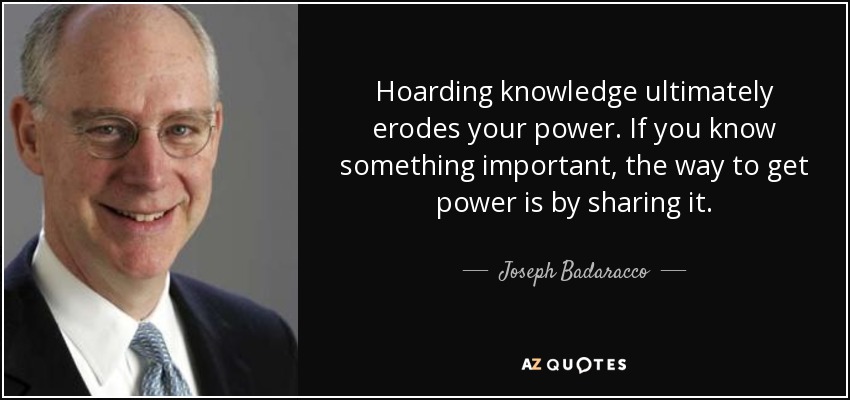 Hoarding knowledge ultimately erodes your power. If you know something important, the way to get power is by sharing it. - Joseph Badaracco
