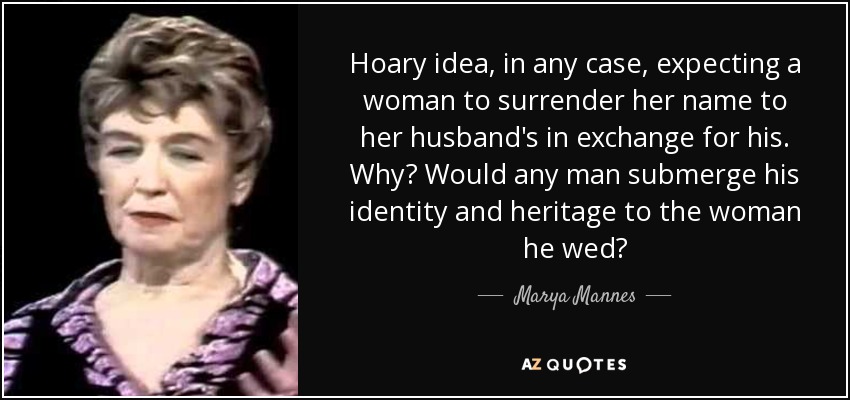 Hoary idea, in any case, expecting a woman to surrender her name to her husband's in exchange for his. Why? Would any man submerge his identity and heritage to the woman he wed? - Marya Mannes