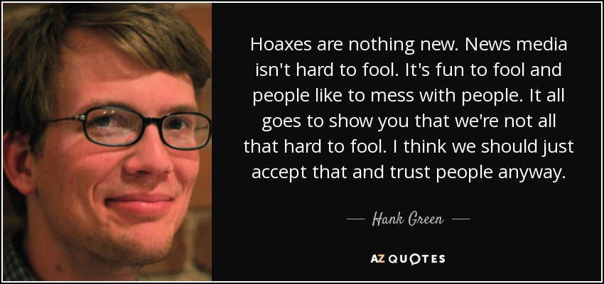 Hoaxes are nothing new. News media isn't hard to fool. It's fun to fool and people like to mess with people. It all goes to show you that we're not all that hard to fool. I think we should just accept that and trust people anyway. - Hank Green