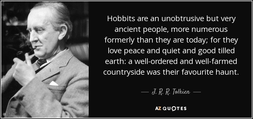 Hobbits are an unobtrusive but very ancient people, more numerous formerly than they are today; for they love peace and quiet and good tilled earth: a well-ordered and well-farmed countryside was their favourite haunt. - J. R. R. Tolkien