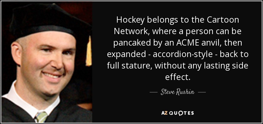 Hockey belongs to the Cartoon Network, where a person can be pancaked by an ACME anvil, then expanded - accordion-style - back to full stature, without any lasting side effect. - Steve Rushin