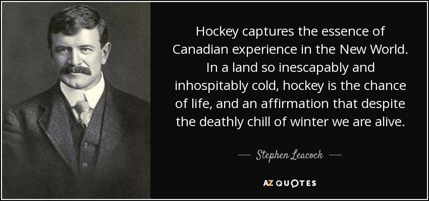 Hockey captures the essence of Canadian experience in the New World. In a land so inescapably and inhospitably cold, hockey is the chance of life, and an affirmation that despite the deathly chill of winter we are alive. - Stephen Leacock