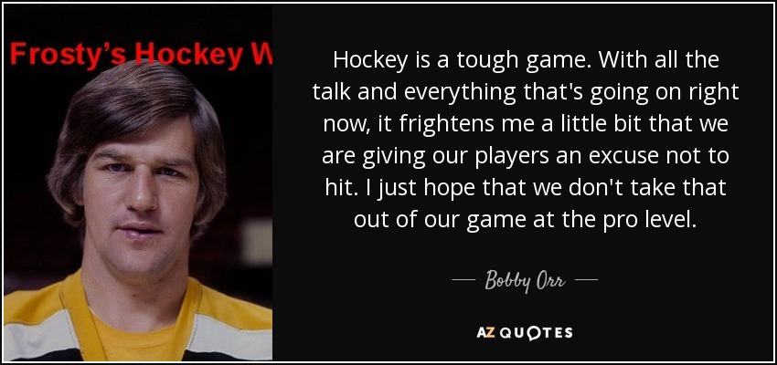 Hockey is a tough game. With all the talk and everything that's going on right now, it frightens me a little bit that we are giving our players an excuse not to hit. I just hope that we don't take that out of our game at the pro level. - Bobby Orr