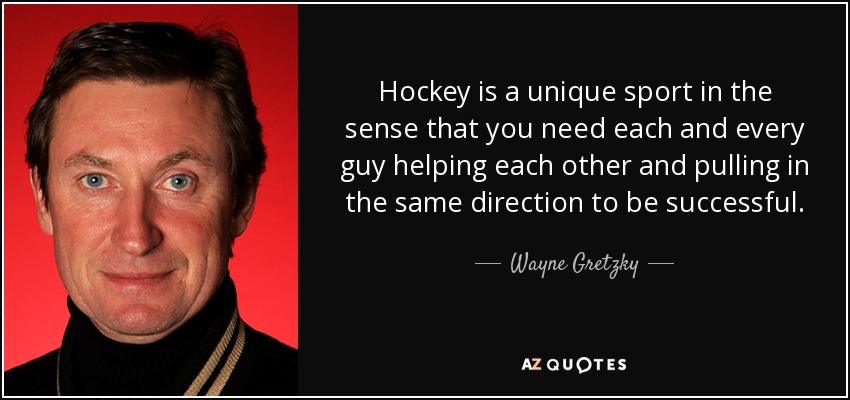 Hockey is a unique sport in the sense that you need each and every guy helping each other and pulling in the same direction to be successful. - Wayne Gretzky
