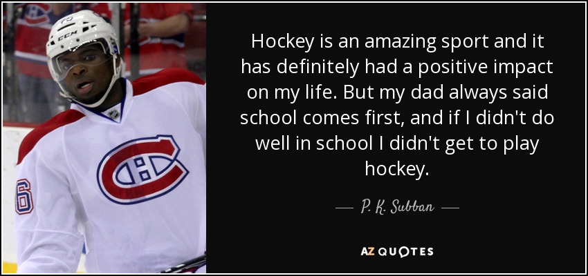 Hockey is an amazing sport and it has definitely had a positive impact on my life. But my dad always said school comes first, and if I didn't do well in school I didn't get to play hockey. - P. K. Subban
