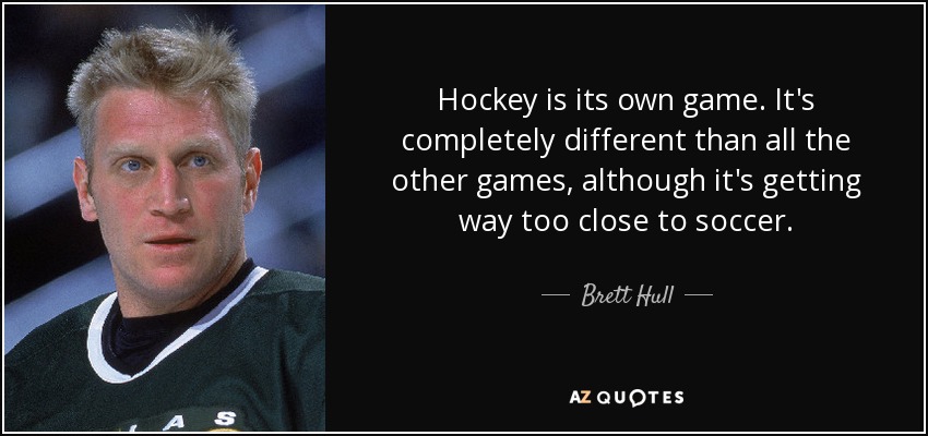 Hockey is its own game. It's completely different than all the other games, although it's getting way too close to soccer. - Brett Hull