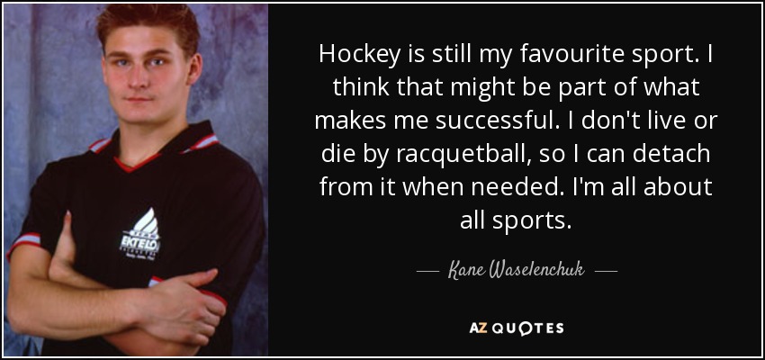 Hockey is still my favourite sport. I think that might be part of what makes me successful. I don't live or die by racquetball, so I can detach from it when needed. I'm all about all sports. - Kane Waselenchuk