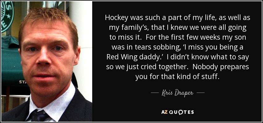 Hockey was such a part of my life, as well as my family’s, that I knew we were all going to miss it. For the first few weeks my son was in tears sobbing, ‘I miss you being a Red Wing daddy.’ I didn’t know what to say so we just cried together. Nobody prepares you for that kind of stuff. - Kris Draper