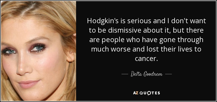 Hodgkin's is serious and I don't want to be dismissive about it, but there are people who have gone through much worse and lost their lives to cancer. - Delta Goodrem