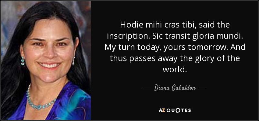 Hodie mihi cras tibi, said the inscription. Sic transit gloria mundi. My turn today, yours tomorrow. And thus passes away the glory of the world. - Diana Gabaldon