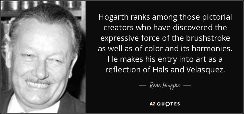 Hogarth ranks among those pictorial creators who have discovered the expressive force of the brushstroke as well as of color and its harmonies. He makes his entry into art as a reflection of Hals and Velasquez. - Rene Huyghe