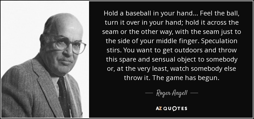 Hold a baseball in your hand ... Feel the ball, turn it over in your hand; hold it across the seam or the other way, with the seam just to the side of your middle finger. Speculation stirs. You want to get outdoors and throw this spare and sensual object to somebody or, at the very least, watch somebody else throw it. The game has begun. - Roger Angell