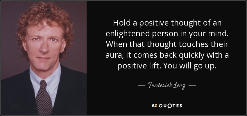 Hold a positive thought of an enlightened person in your mind. When that thought touches their aura, it comes back quickly with a positive lift. You will go up. - Frederick Lenz