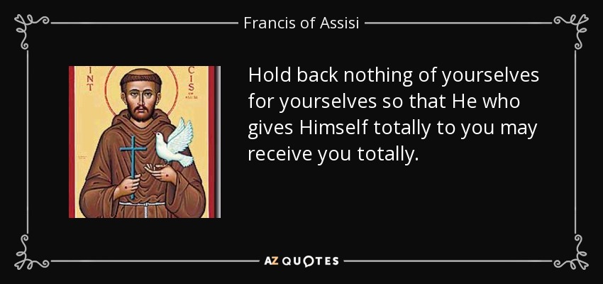 Hold back nothing of yourselves for yourselves so that He who gives Himself totally to you may receive you totally. - Francis of Assisi