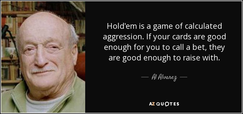Hold'em is a game of calculated aggression. If your cards are good enough for you to call a bet, they are good enough to raise with. - Al Alvarez