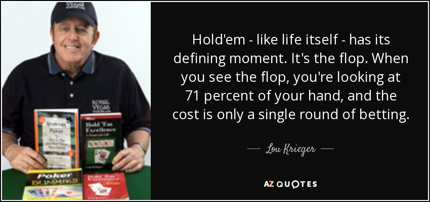 Hold'em - like life itself - has its defining moment. It's the flop. When you see the flop, you're looking at 71 percent of your hand, and the cost is only a single round of betting. - Lou Krieger