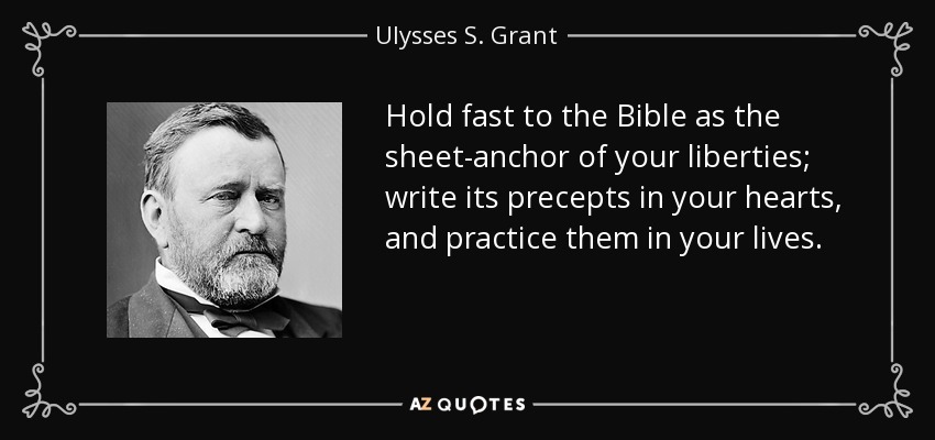 Hold fast to the Bible as the sheet-anchor of your liberties; write its precepts in your hearts, and practice them in your lives. - Ulysses S. Grant