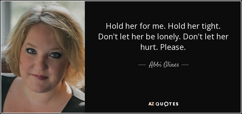 Hold her for me. Hold her tight. Don't let her be lonely. Don't let her hurt. Please. - Abbi Glines