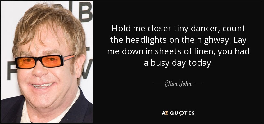 Hold me closer tiny dancer, count the headlights on the highway. Lay me down in sheets of linen, you had a busy day today. - Elton John