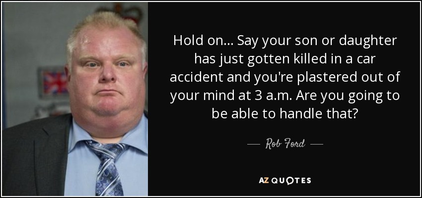 Hold on ... Say your son or daughter has just gotten killed in a car accident and you're plastered out of your mind at 3 a.m. Are you going to be able to handle that? - Rob Ford