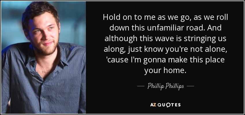 Hold on to me as we go, as we roll down this unfamiliar road. And although this wave is stringing us along, just know you're not alone, 'cause I'm gonna make this place your home. - Phillip Phillips