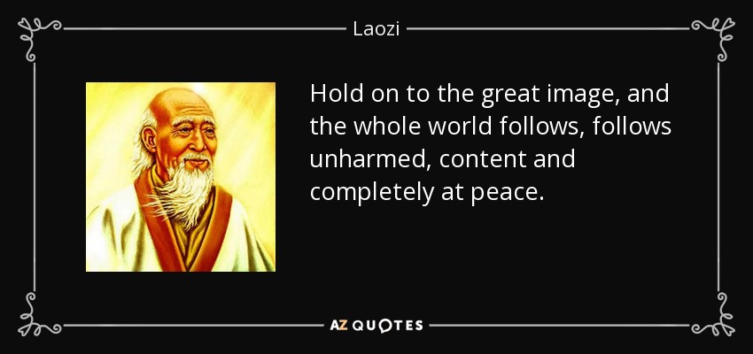 Hold on to the great image, and the whole world follows, follows unharmed, content and completely at peace. - Laozi