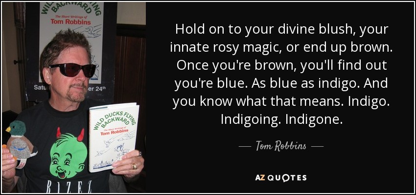 Hold on to your divine blush, your innate rosy magic, or end up brown. Once you're brown, you'll find out you're blue. As blue as indigo. And you know what that means. Indigo. Indigoing. Indigone. - Tom Robbins