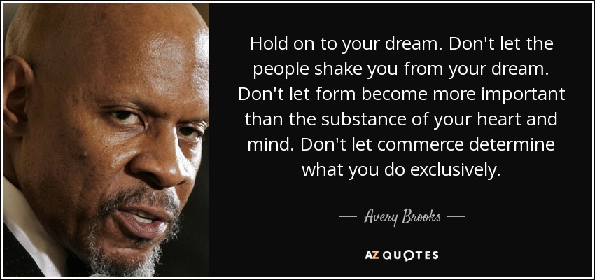 Hold on to your dream. Don't let the people shake you from your dream. Don't let form become more important than the substance of your heart and mind. Don't let commerce determine what you do exclusively. - Avery Brooks