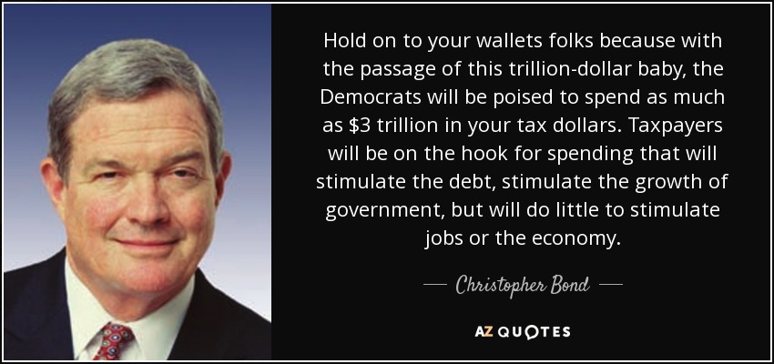 Hold on to your wallets folks because with the passage of this trillion-dollar baby, the Democrats will be poised to spend as much as $3 trillion in your tax dollars. Taxpayers will be on the hook for spending that will stimulate the debt, stimulate the growth of government, but will do little to stimulate jobs or the economy. - Christopher Bond