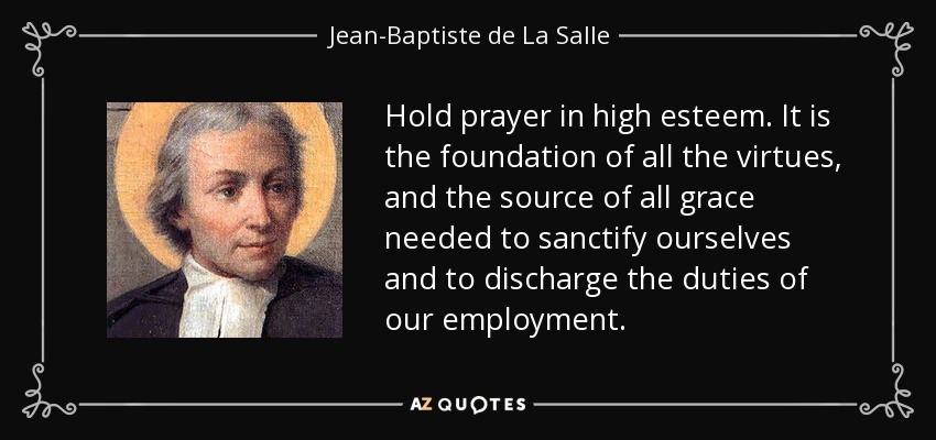 Hold prayer in high esteem. It is the foundation of all the virtues, and the source of all grace needed to sanctify ourselves and to discharge the duties of our employment. - Jean-Baptiste de La Salle