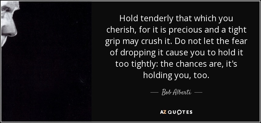 Hold tenderly that which you cherish, for it is precious and a tight grip may crush it. Do not let the fear of dropping it cause you to hold it too tightly: the chances are, it's holding you, too. - Bob Alberti