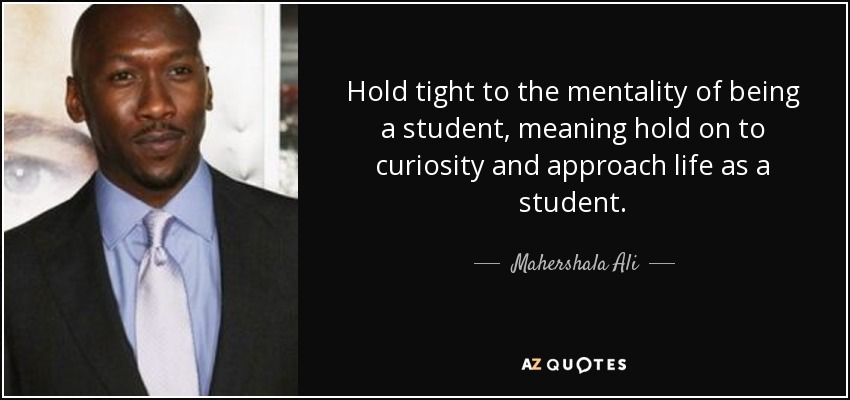 Hold tight to the mentality of being a student, meaning hold on to curiosity and approach life as a student. - Mahershala Ali