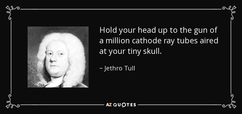 Hold your head up to the gun of a million cathode ray tubes aired at your tiny skull. - Jethro Tull
