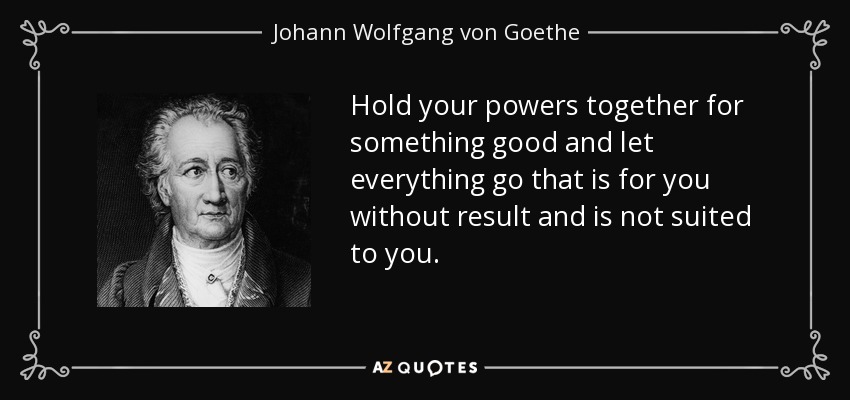 Hold your powers together for something good and let everything go that is for you without result and is not suited to you. - Johann Wolfgang von Goethe