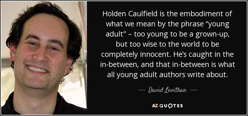 Holden Caulfield is the embodiment of what we mean by the phrase “young adult” – too young to be a grown-up, but too wise to the world to be completely innocent. He’s caught in the in-between, and that in-between is what all young adult authors write about. - David Levithan