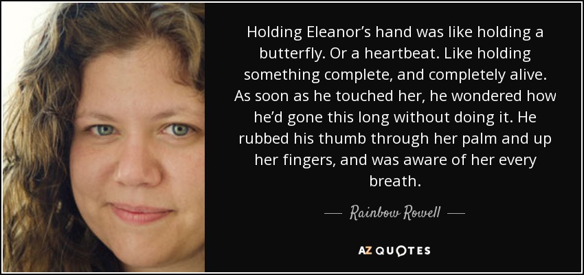 Holding Eleanor’s hand was like holding a butterfly. Or a heartbeat. Like holding something complete, and completely alive. As soon as he touched her, he wondered how he’d gone this long without doing it. He rubbed his thumb through her palm and up her fingers, and was aware of her every breath. - Rainbow Rowell