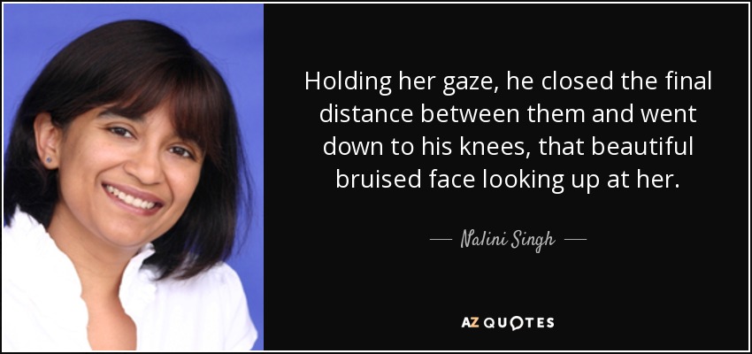 Holding her gaze, he closed the final distance between them and went down to his knees, that beautiful bruised face looking up at her. - Nalini Singh