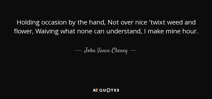 Holding occasion by the hand, Not over nice 'twixt weed and flower, Waiving what none can understand, I make mine hour. - John Vance Cheney