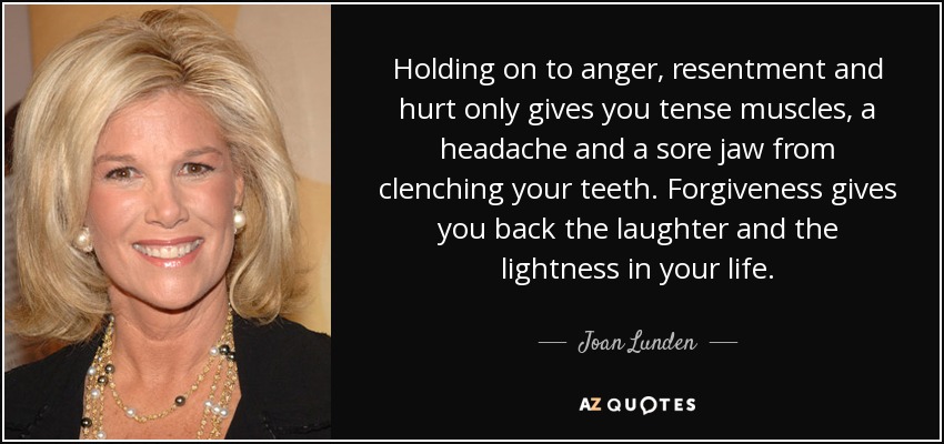 Holding on to anger, resentment and hurt only gives you tense muscles, a headache and a sore jaw from clenching your teeth. Forgiveness gives you back the laughter and the lightness in your life. - Joan Lunden