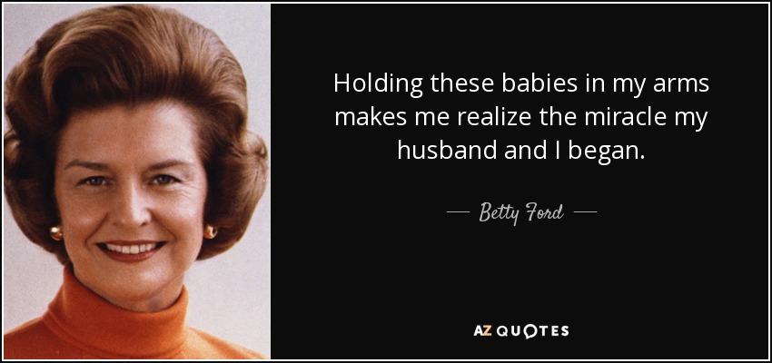 Holding these babies in my arms makes me realize the miracle my husband and I began. - Betty Ford
