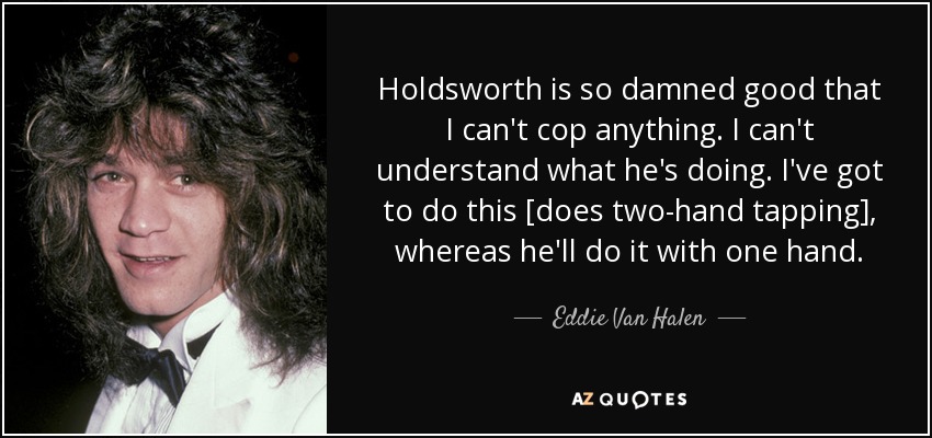 Holdsworth is so damned good that I can't cop anything. I can't understand what he's doing. I've got to do this [does two-hand tapping], whereas he'll do it with one hand. - Eddie Van Halen