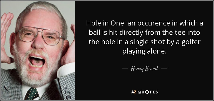 Hole in One: an occurence in which a ball is hit directly from the tee into the hole in a single shot by a golfer playing alone. - Henry Beard
