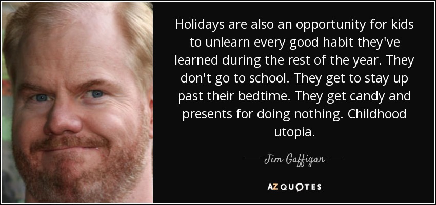 Holidays are also an opportunity for kids to unlearn every good habit they've learned during the rest of the year. They don't go to school. They get to stay up past their bedtime. They get candy and presents for doing nothing. Childhood utopia. - Jim Gaffigan