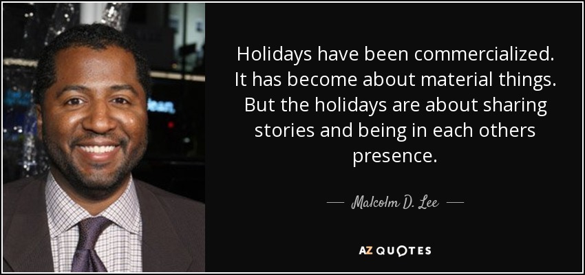 Holidays have been commercialized. It has become about material things. But the holidays are about sharing stories and being in each others presence. - Malcolm D. Lee