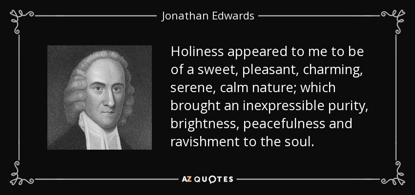 Holiness appeared to me to be of a sweet, pleasant, charming, serene, calm nature; which brought an inexpressible purity, brightness, peacefulness and ravishment to the soul. - Jonathan Edwards